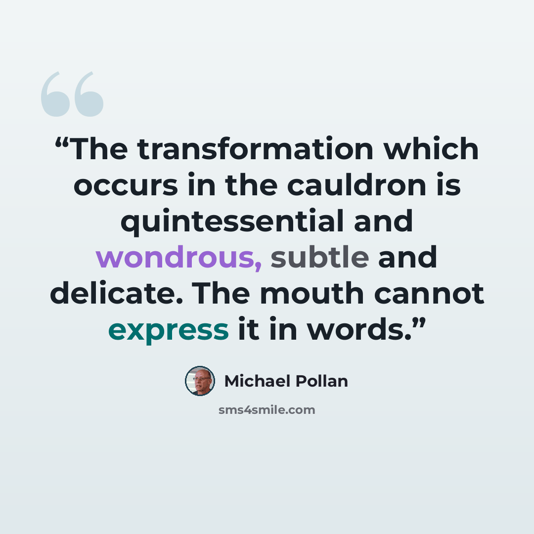“The transformation which occurs in the cauldron is quintessential and wondrous, subtle and delicate. The mouth cannot express it in words.” quote by Michael Pollan