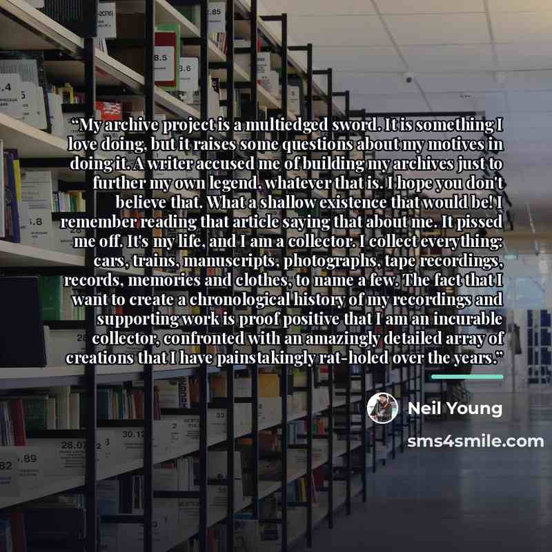 “My archive project is a multiedged sword. It is something I love doing, but it raises some questions about my motives in doing it. A writer accused me of building my archives just to further my own legend, whatever that is. I hope you don't believe that. What a shallow existence that would be! I…” quote by Neil Young