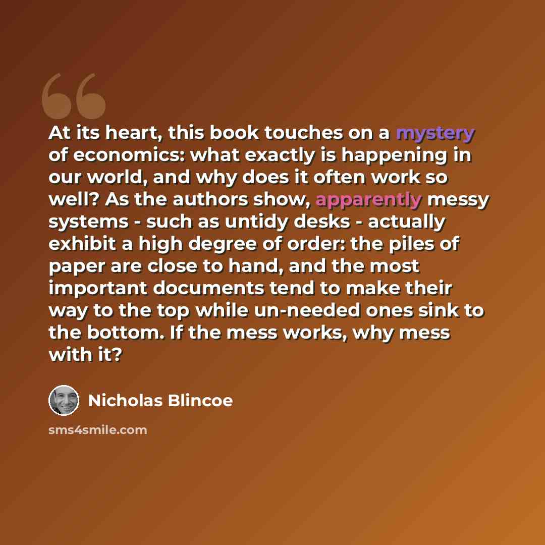 “At its heart, this book touches on a mystery of economics: what exactly is happening in our world, and why does it often work so well? As the authors show, apparently messy systems - such as untidy desks - actually exhibit a high degree of order: the piles of paper are close to hand, and the most…” quote by Nicholas Blincoe