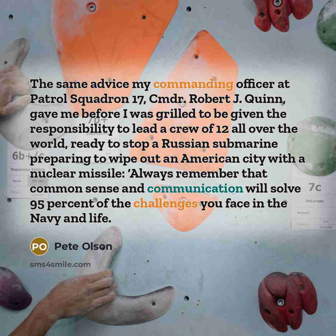 “The same advice my commanding officer at Patrol Squadron 17, Cmdr. Robert J. Quinn, gave me before I was grilled to be given the responsibility to lead a crew of 12 all over the world, ready to stop a Russian submarine preparing to wipe out an American city with a nuclear missile: ‘Always remember…” quote by Pete Olson