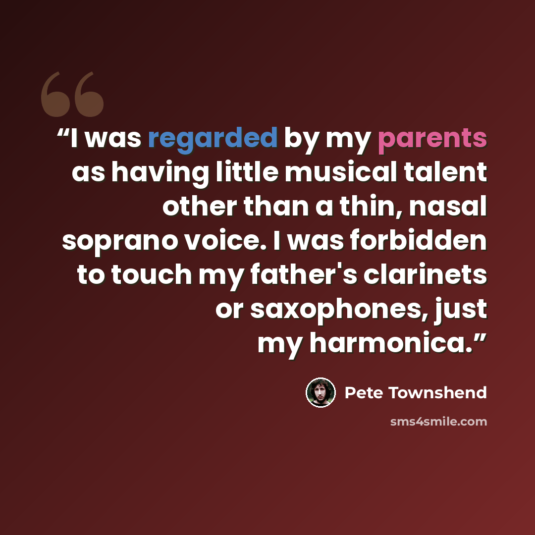 “I was regarded by my parents as having little musical talent other than a thin, nasal soprano voice. I was forbidden to touch my father's clarinets or saxophones, just my harmonica.” quote by Pete Townshend
