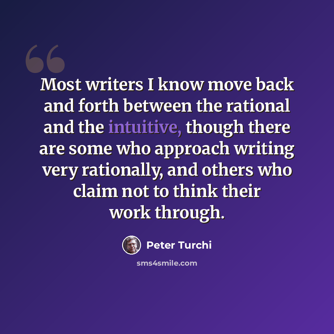 “Most writers I know move back and forth between the rational and the intuitive, though there are some who approach writing very rationally, and others who claim not to think their work through.” quote by Peter Turchi