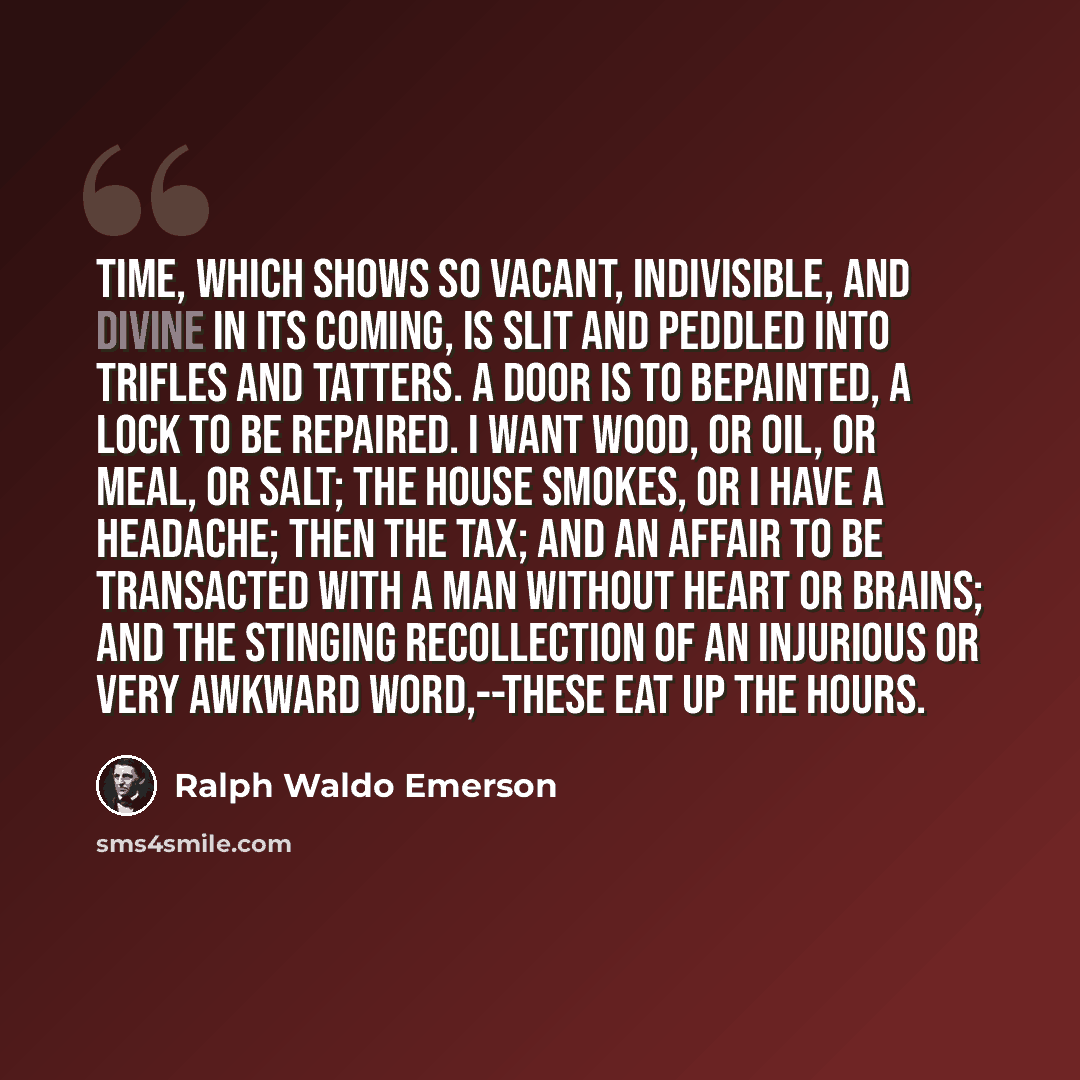 “Time, which shows so vacant, indivisible, and divine in its coming, is slit and peddled into trifles and tatters. A door is to bepainted, a lock to be repaired. I want wood, or oil, or meal, or salt; the house smokes, or I have a headache; then the tax; and an affair to be transacted with a man…” quote by Ralph Waldo Emerson