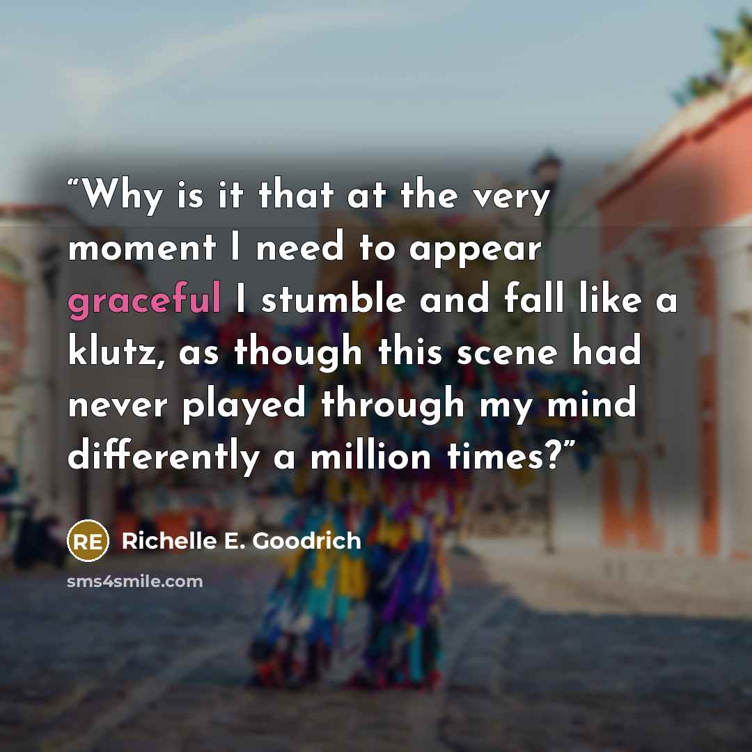 “Why is it that at the very moment I need to appear graceful I stumble and fall like a klutz, as though this scene had never played through my mind differently a million times?” quote by Richelle E. Goodrich