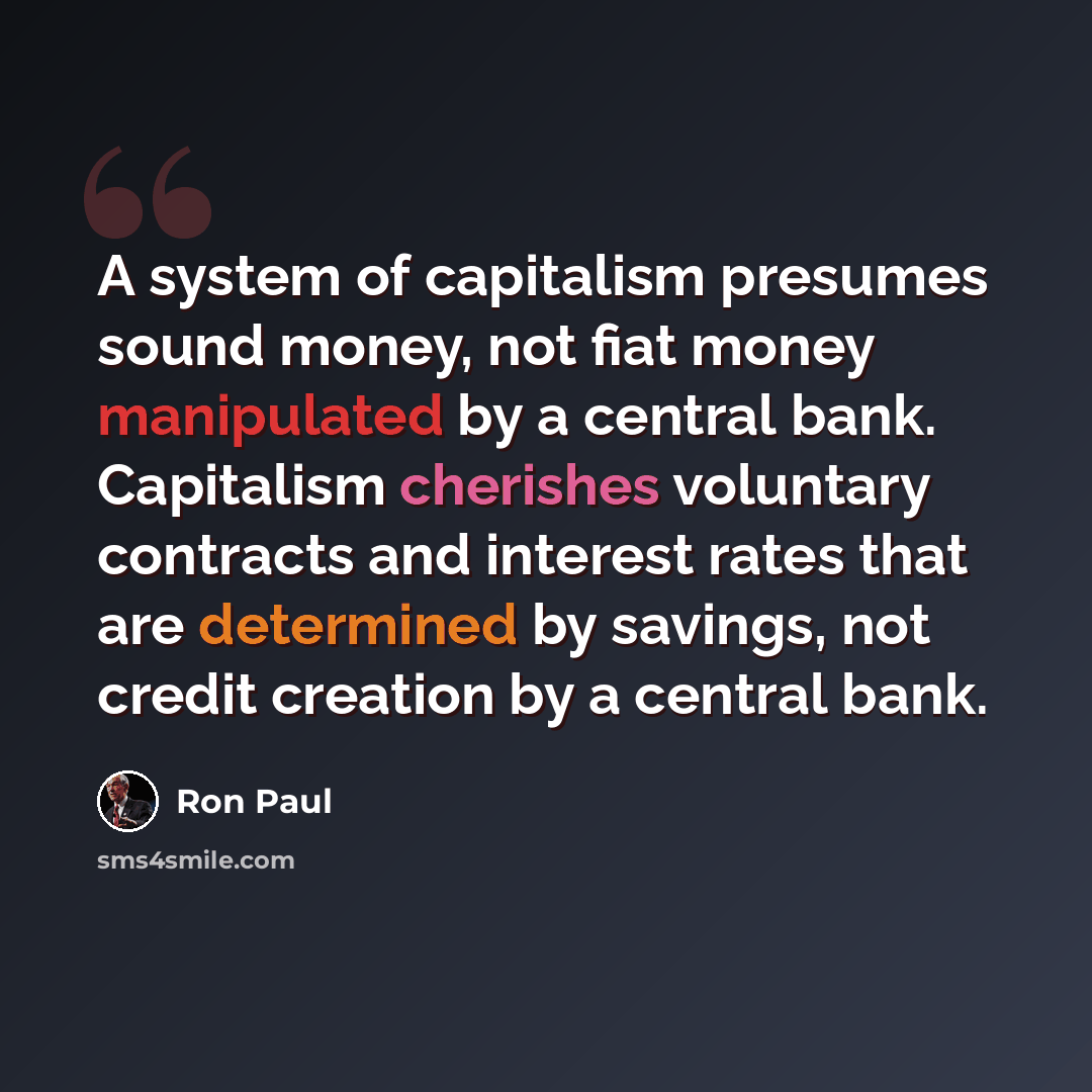 “A system of capitalism presumes sound money, not fiat money manipulated by a central bank. Capitalism cherishes voluntary contracts and interest rates that are determined by savings, not credit creation by a central bank.” quote by Ron Paul