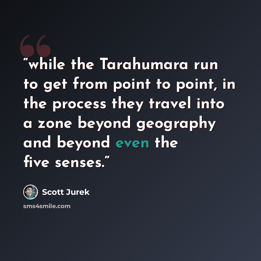 “while the Tarahumara run to get from point to point, in the process they travel into a zone beyond geography and beyond even the five senses.” quote by Scott Jurek