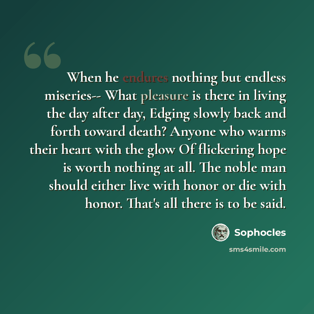 “When he endures nothing but endless miseries-- What pleasure is there in living the day after day, Edging slowly back and forth toward death? Anyone who warms their heart with the glow Of flickering hope is worth nothing at all. The noble man should either live with honor or die with honor. That's…” quote by Sophocles
