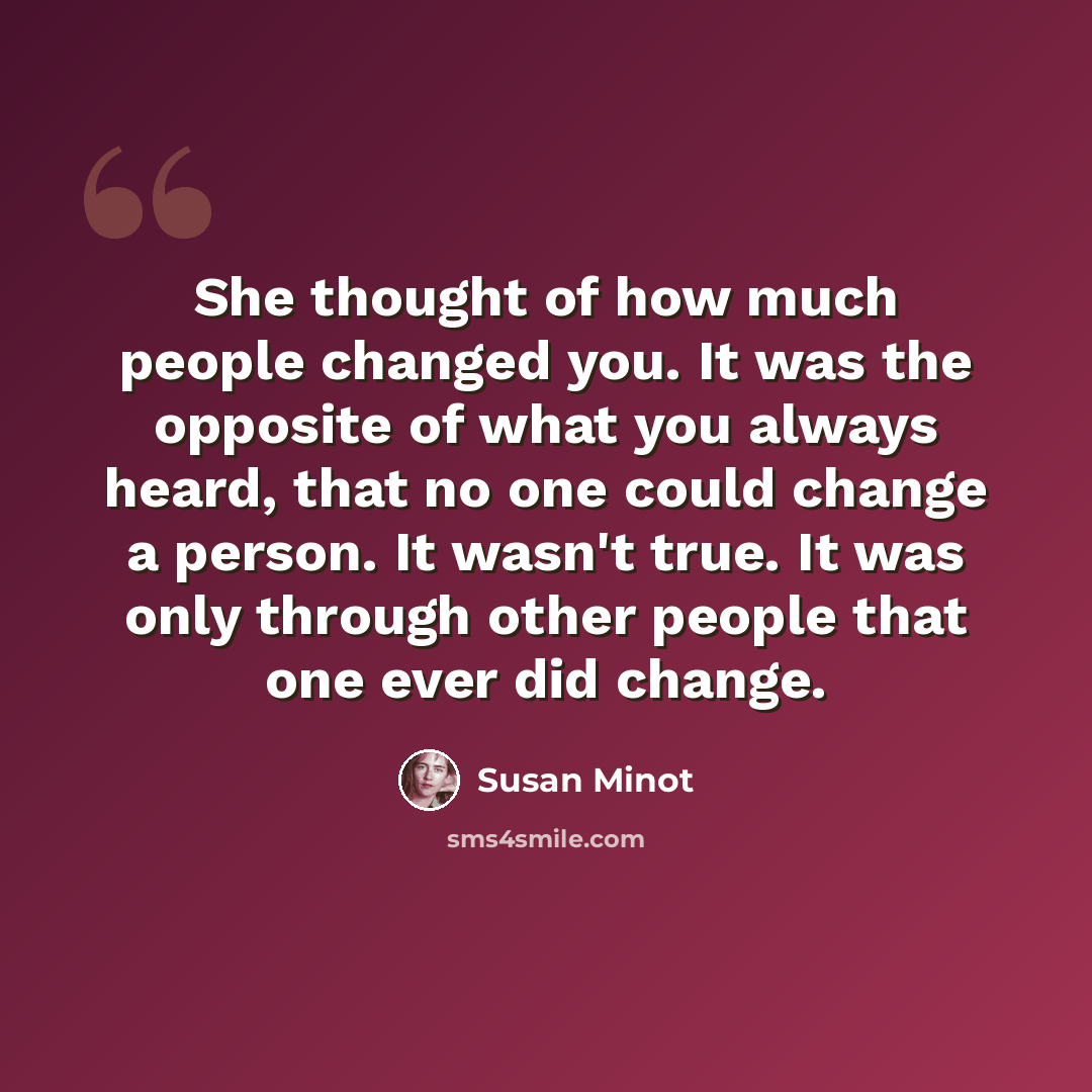 “She thought of how much people changed you. It was the opposite of what you always heard, that no one could change a person. It wasn't true. It was only through other people that one ever did change.” quote by Susan Minot