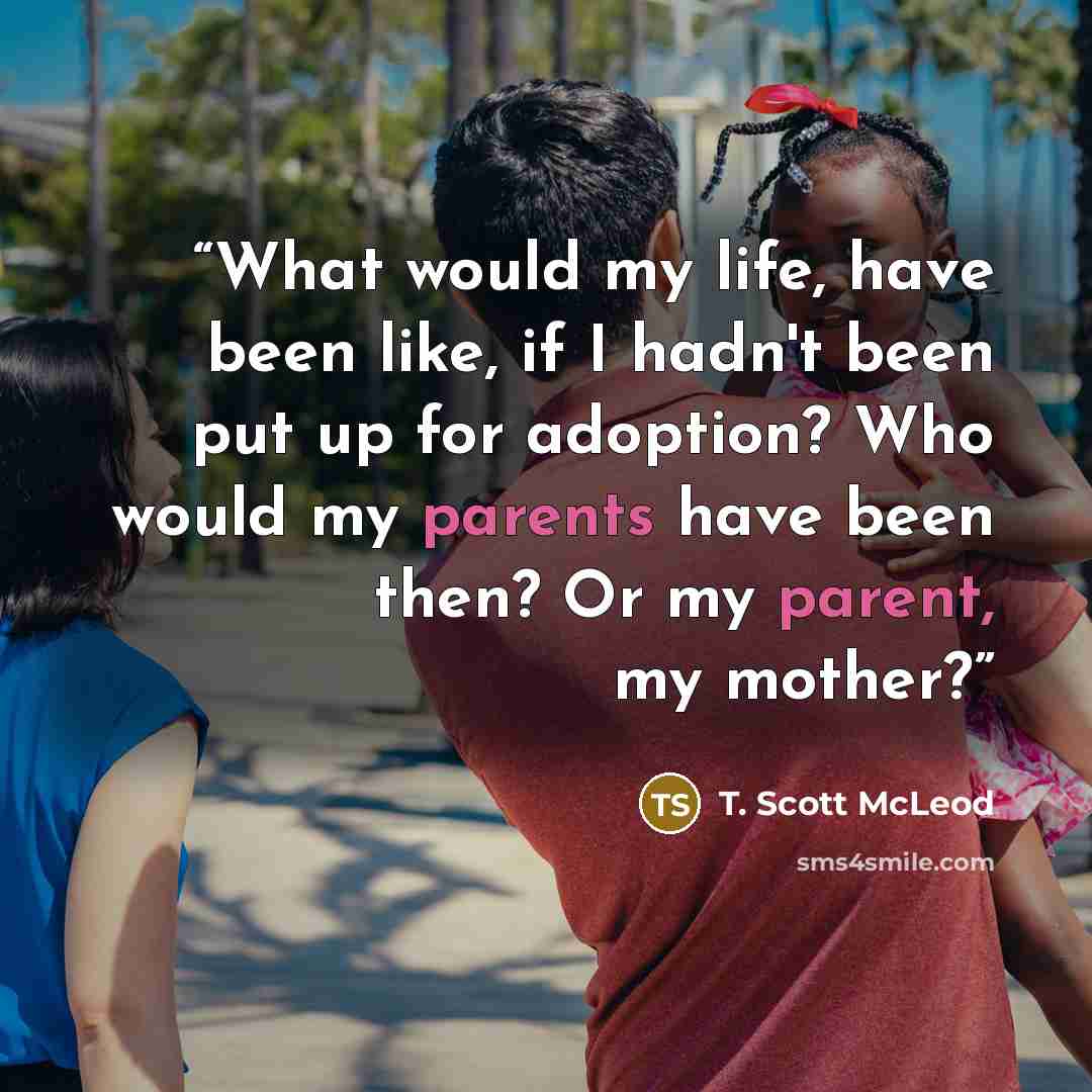 “What would my life, have been like, if I hadn't been put up for adoption? Who would my parents have been then? Or my parent, my mother?” quote by T. Scott McLeod