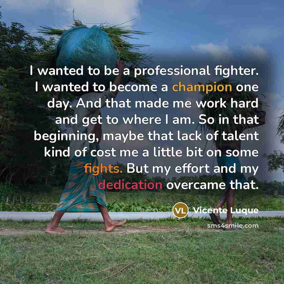 “I wanted to be a professional fighter. I wanted to become a champion one day. And that made me work hard and get to where I am. So in that beginning, maybe that lack of talent kind of cost me a little bit on some fights. But my effort and my dedication overcame that.” quote by Vicente Luque