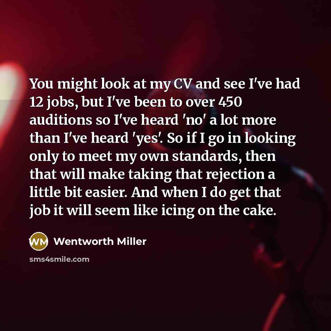 “You might look at my CV and see I've had 12 jobs, but I've been to over 450 auditions so I've heard 'no' a lot more than I've heard 'yes'. So if I go in looking only to meet my own standards, then that will make taking that rejection a little bit easier. And when I do get that job it will seem…” quote by Wentworth Miller