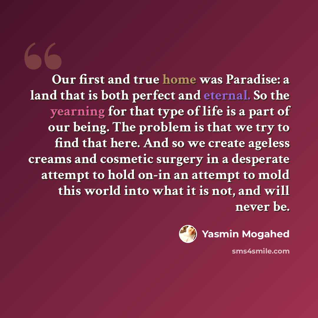 “Our first and true home was Paradise: a land that is both perfect and eternal. So the yearning for that type of life is a part of our being. The problem is that we try to find that here. And so we create ageless creams and cosmetic surgery in a desperate attempt to hold on-in an attempt to mold…” quote by Yasmin Mogahed