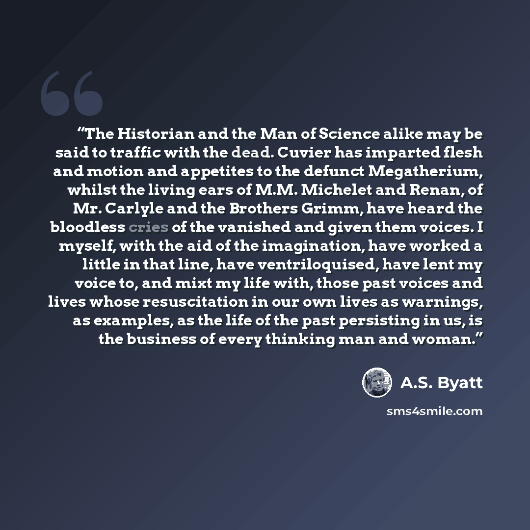 “The Historian and the Man of Science alike may be said to traffic with the dead. Cuvier has imparted flesh and motion and appetites to the defunct Megatherium, whilst the living ears of M.M. Michelet and Renan, of Mr. Carlyle and the Brothers Grimm, have heard the bloodless cries of the vanished…” quote by A.S. Byatt