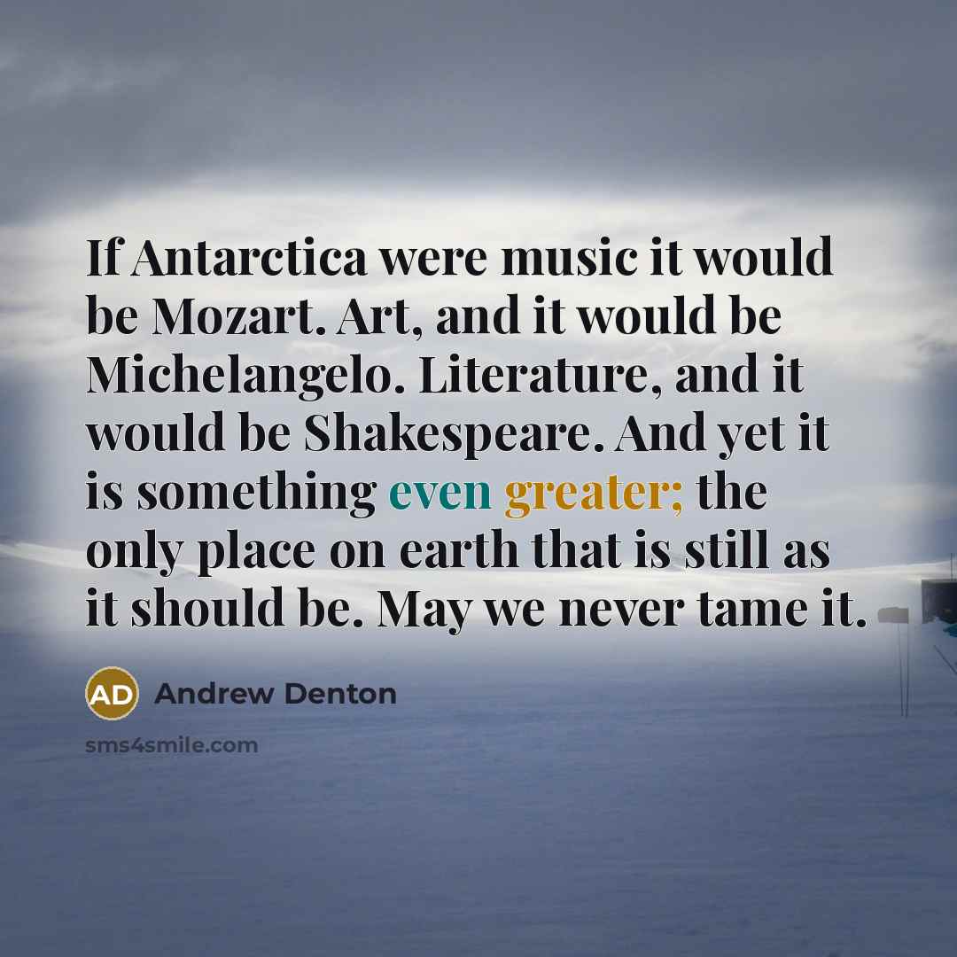 “If Antarctica were music it would be Mozart. Art, and it would be Michelangelo. Literature, and it would be Shakespeare. And yet it is something even greater; the only place on earth that is still as it should be. May we never tame it.” quote by Andrew Denton