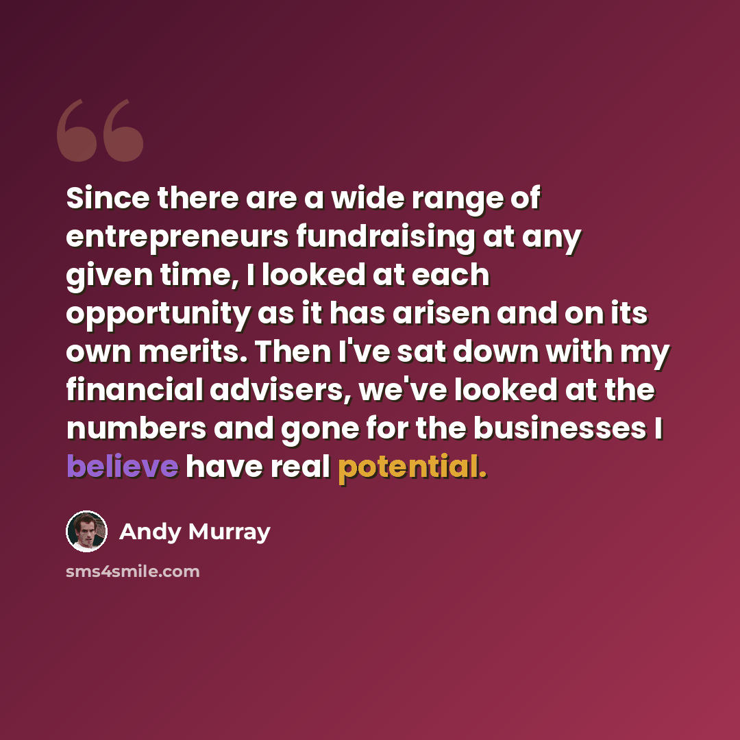 “Since there are a wide range of entrepreneurs fundraising at any given time, I looked at each opportunity as it has arisen and on its own merits. Then I've sat down with my financial advisers, we've looked at the numbers and gone for the businesses I believe have real potential.” quote by Andy Murray