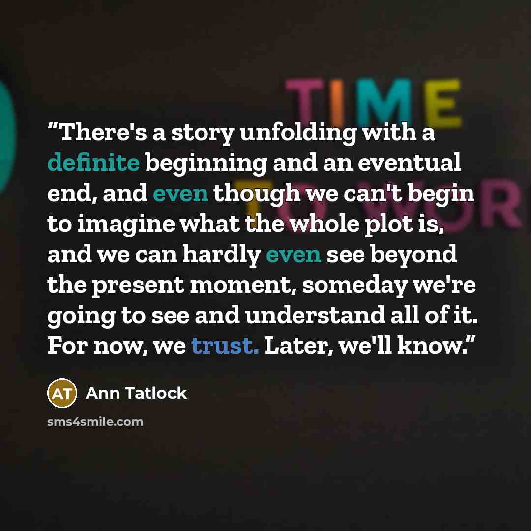 “There's a story unfolding with a definite beginning and an eventual end, and even though we can't begin to imagine what the whole plot is, and we can hardly even see beyond the present moment, someday we're going to see and understand all of it. For now, we trust. Later, we'll know.” quote by Ann Tatlock