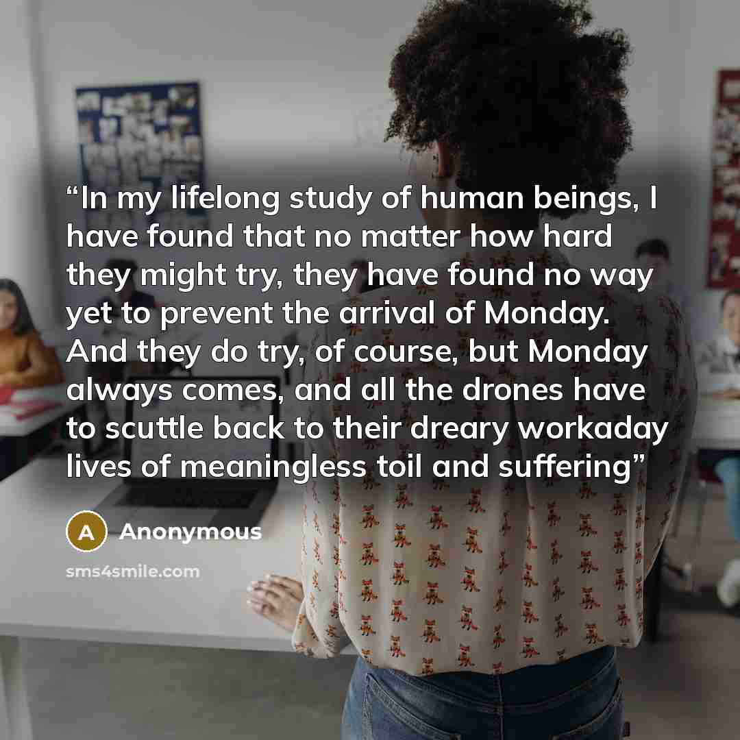 “In my lifelong study of human beings, I have found that no matter how hard they might try, they have found no way yet to prevent the arrival of Monday. And they do try, of course, but Monday always comes, and all the drones have to scuttle back to their dreary workaday lives of meaningless toil…” quote by Anonymous