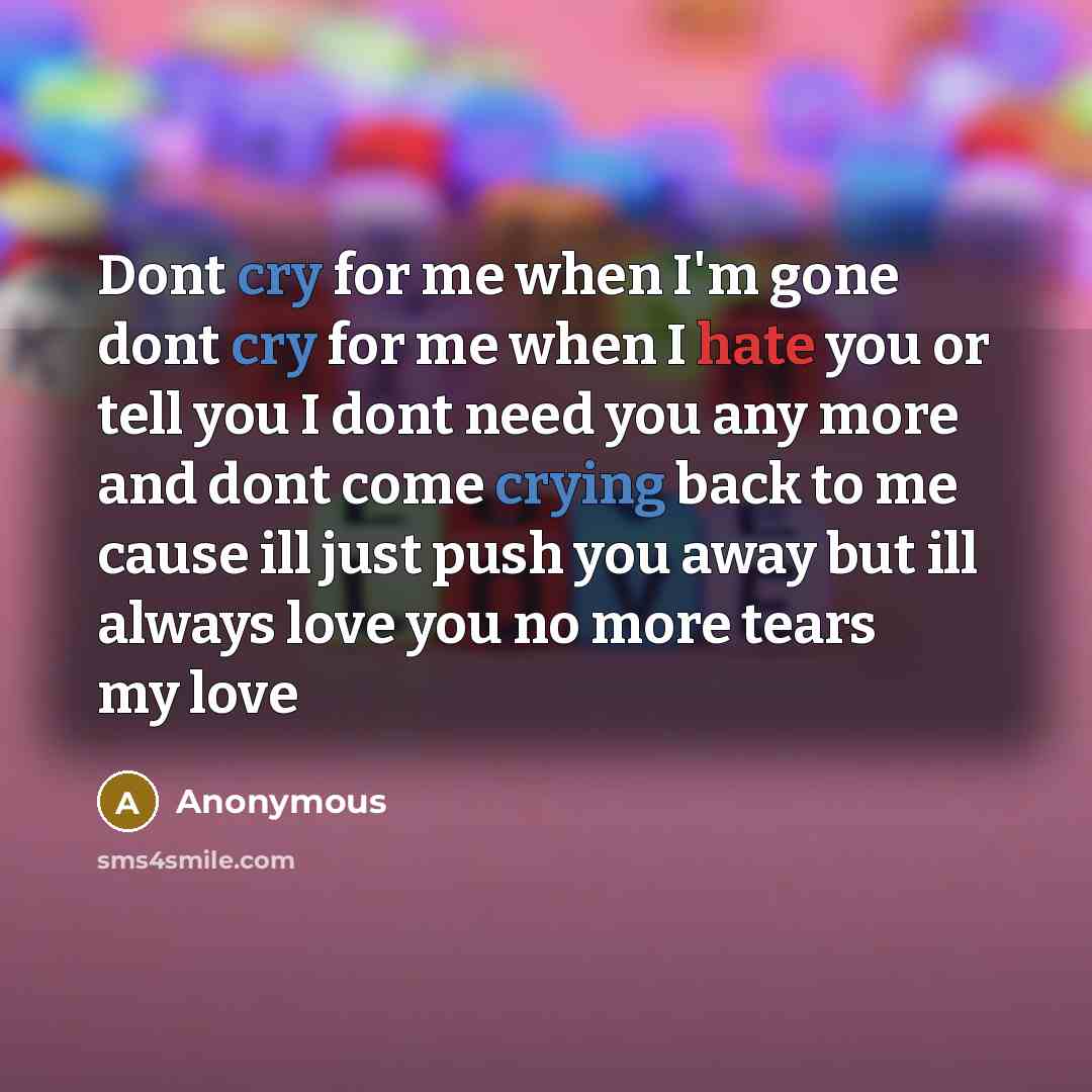 “Dont cry for me when I'm gone dont cry for me when I hate you or tell you I dont need you any more and dont come crying back to me cause ill just push you away but ill always love you no more tears my love” quote by Anonymous