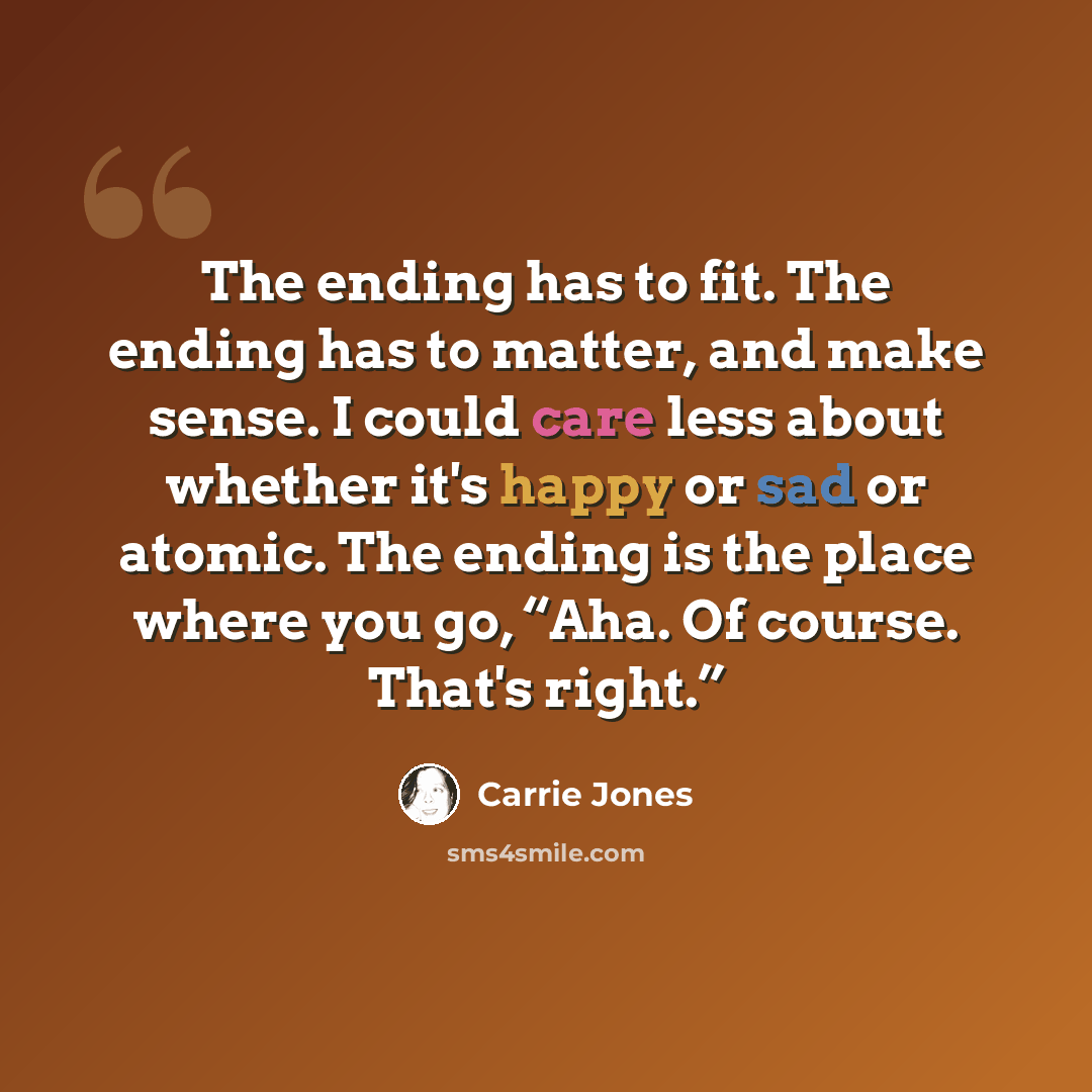 “The ending has to fit. The ending has to matter, and make sense. I could care less about whether it's happy or sad or atomic. The ending is the place where you go, “Aha. Of course. That's right.”” quote by Carrie Jones