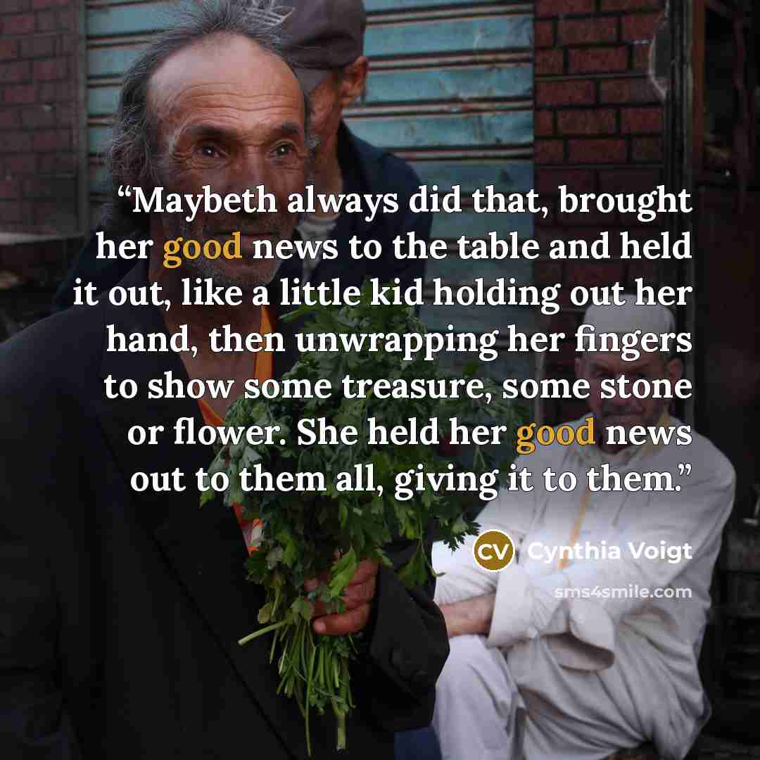 “Maybeth always did that, brought her good news to the table and held it out, like a little kid holding out her hand, then unwrapping her fingers to show some treasure, some stone or flower. She held her good news out to them all, giving it to them.” quote by Cynthia Voigt
