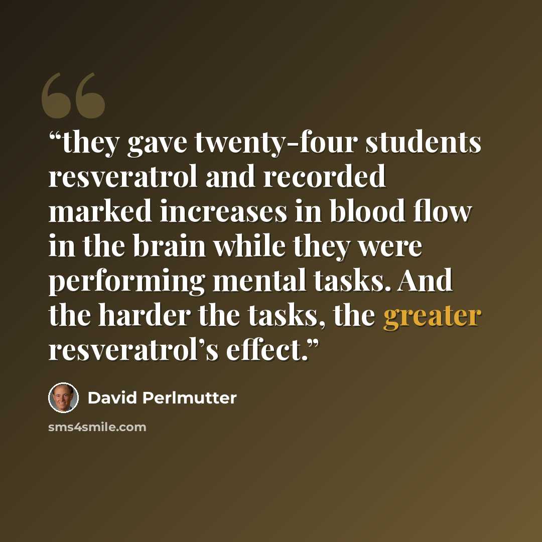 “they gave twenty-four students resveratrol and recorded marked increases in blood flow in the brain while they were performing mental tasks. And the harder the tasks, the greater resveratrol’s effect.” quote by David Perlmutter