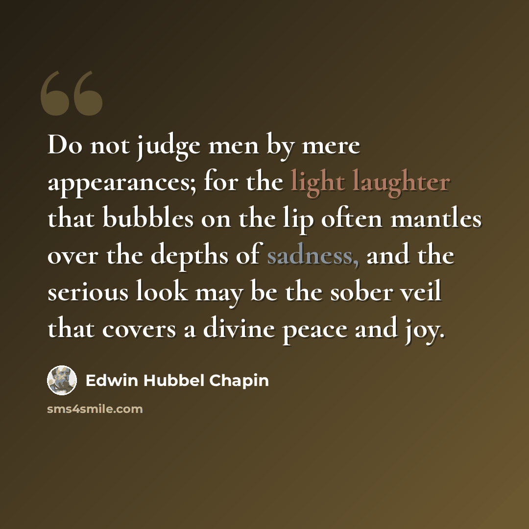 “Do not judge men by mere appearances; for the light laughter that bubbles on the lip often mantles over the depths of sadness, and the serious look may be the sober veil that covers a divine peace and joy.” quote by Edwin Hubbel Chapin