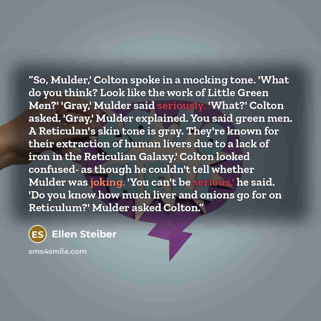 “So, Mulder,' Colton spoke in a mocking tone. 'What do you think? Look like the work of Little Green Men?' 'Gray,' Mulder said seriously. 'What?' Colton asked. 'Gray,' Mulder explained. You said green men. A Reticulan's skin tone is gray. They're known for their extraction of human livers due to a…” quote by Ellen Steiber
