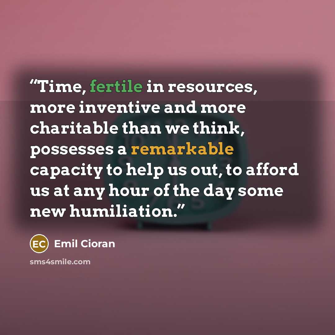 “Time, fertile in resources, more inventive and more charitable than we think, possesses a remarkable capacity to help us out, to afford us at any hour of the day some new humiliation.” quote by Emil Cioran