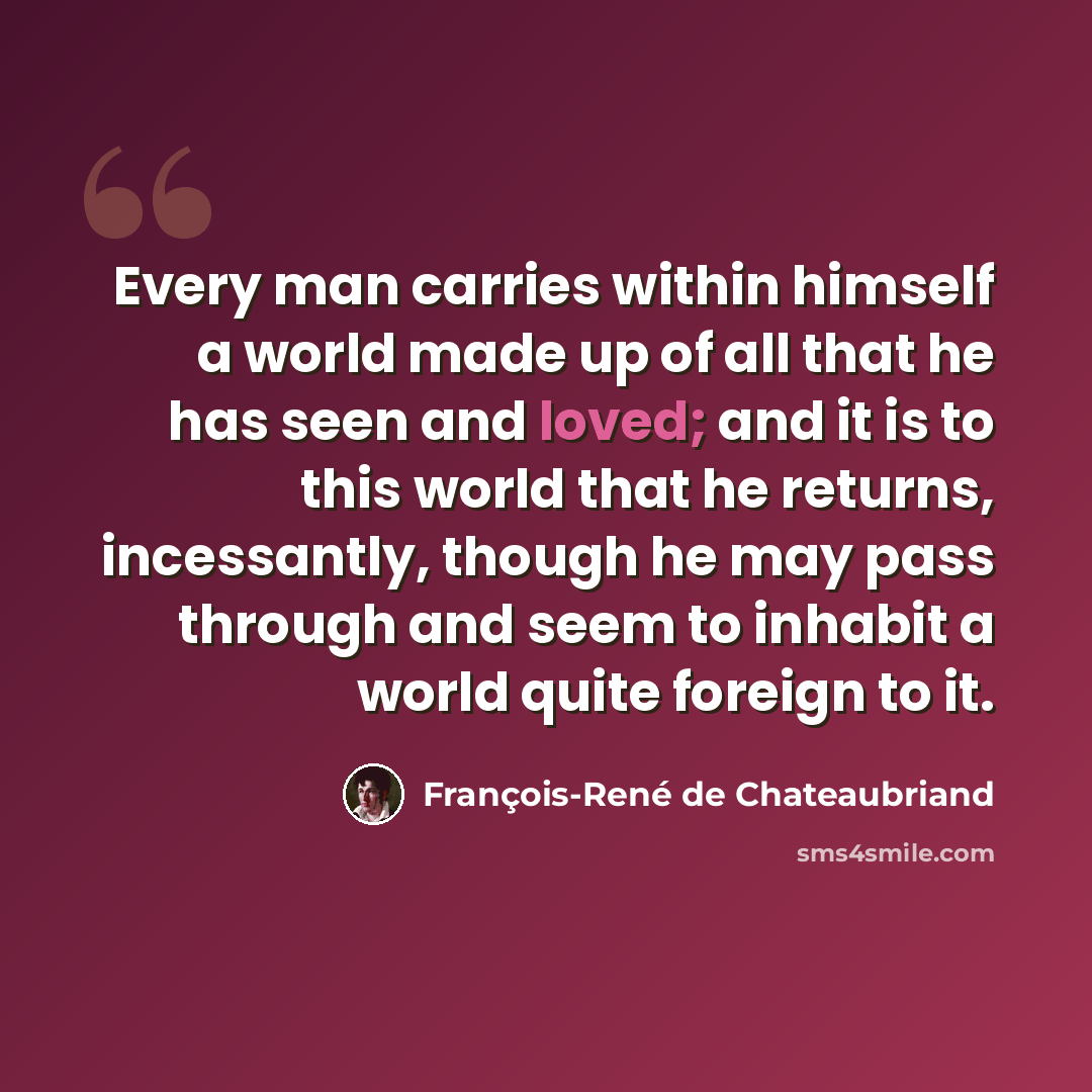 “Every man carries within himself a world made up of all that he has seen and loved; and it is to this world that he returns, incessantly, though he may pass through and seem to inhabit a world quite foreign to it.” quote by François-René de Chateaubriand