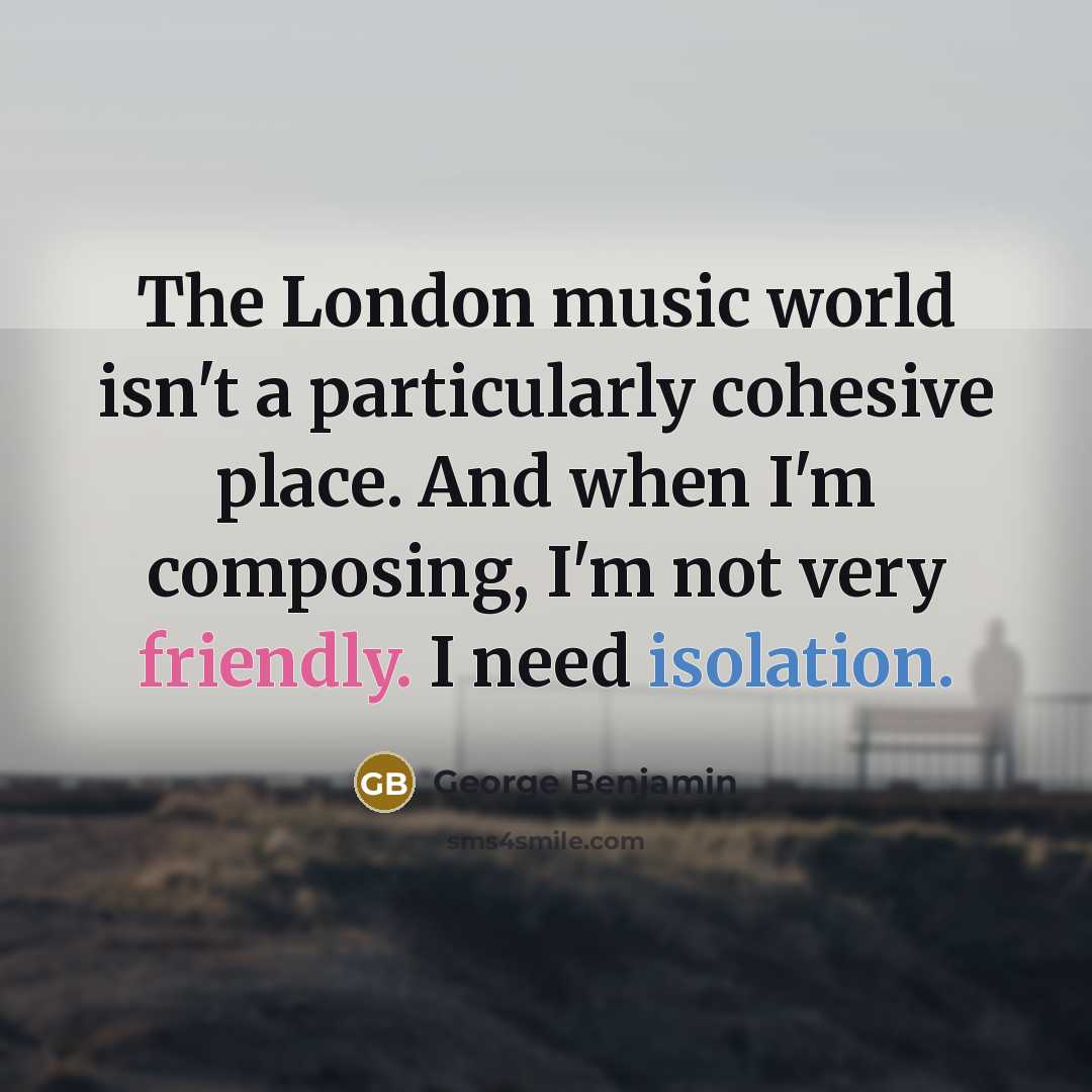 “The London music world isn't a particularly cohesive place. And when I'm composing, I'm not very friendly. I need isolation.” quote by George Benjamin