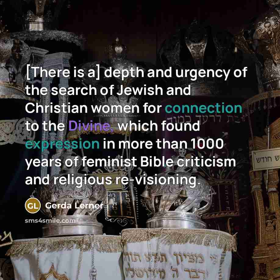 “[There is a] depth and urgency of the search of Jewish and Christian women for connection to the Divine, which found expression in more than 1000 years of feminist Bible criticism and religious re-visioning.” quote by Gerda Lerner