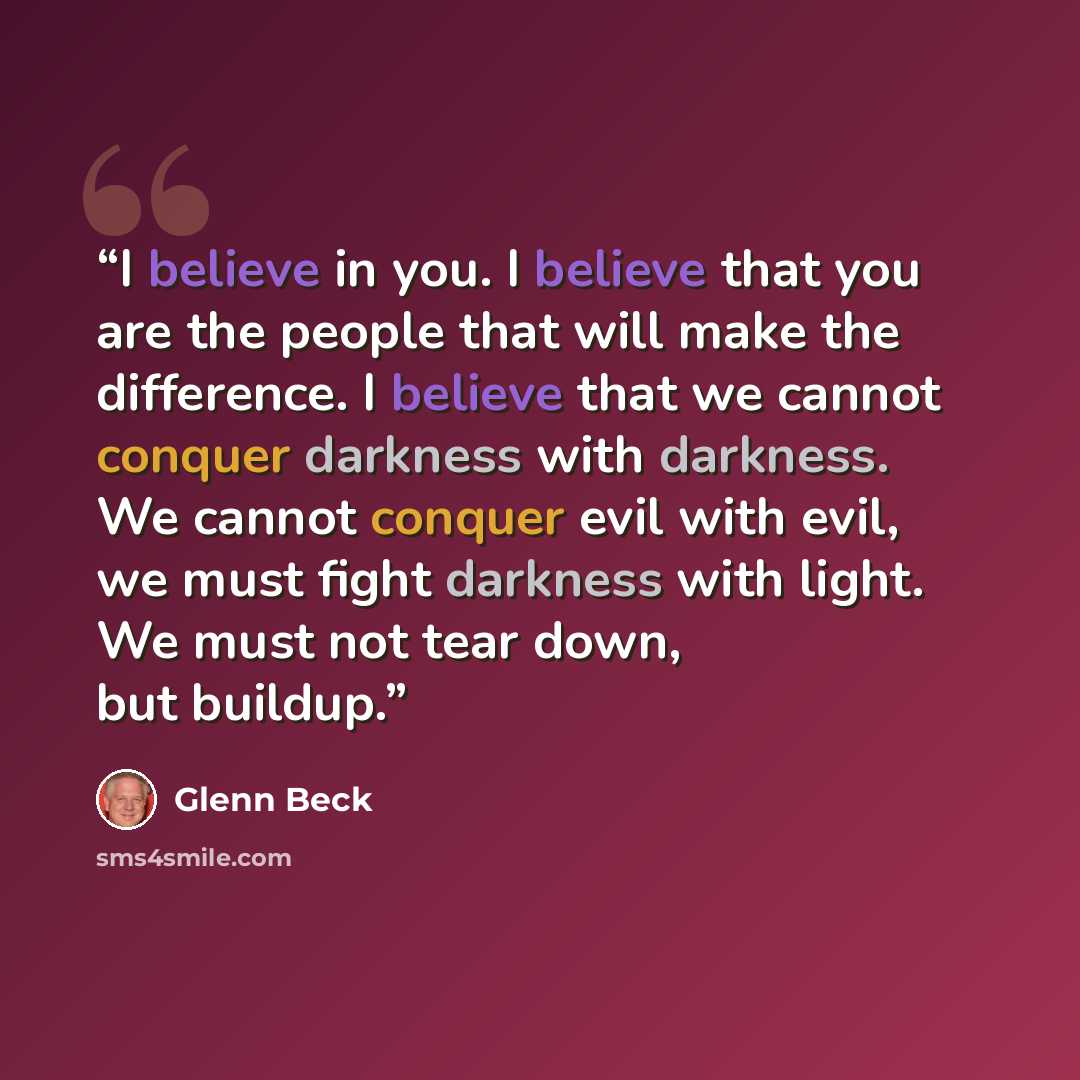 “I believe in you. I believe that you are the people that will make the difference. I believe that we cannot conquer darkness with darkness. We cannot conquer evil with evil, we must fight darkness with light. We must not tear down, but buildup.” quote by Glenn Beck