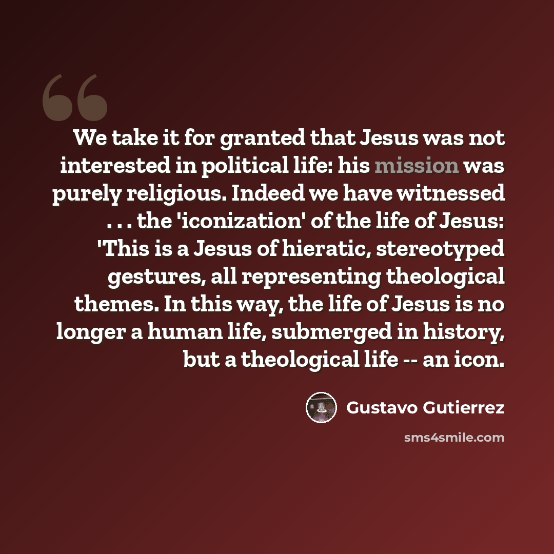 “We take it for granted that Jesus was not interested in political life: his mission was purely religious. Indeed we have witnessed . . . the 'iconization' of the life of Jesus: 'This is a Jesus of hieratic, stereotyped gestures, all representing theological themes. In this way, the life of Jesus…” quote by Gustavo Gutiérrez