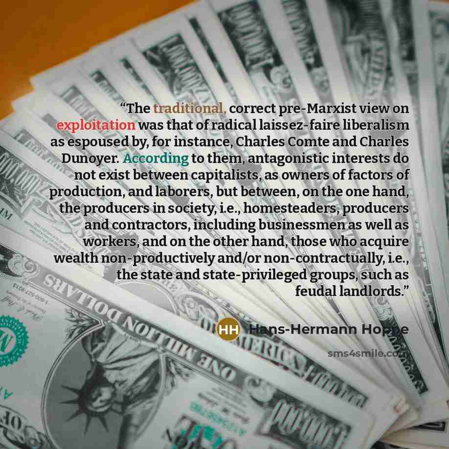 “The traditional, correct pre-Marxist view on exploitation was that of radical laissez-faire liberalism as espoused by, for instance, Charles Comte and Charles Dunoyer. According to them, antagonistic interests do not exist between capitalists, as owners of factors of production, and laborers, but…” quote by Hans-Hermann Hoppe