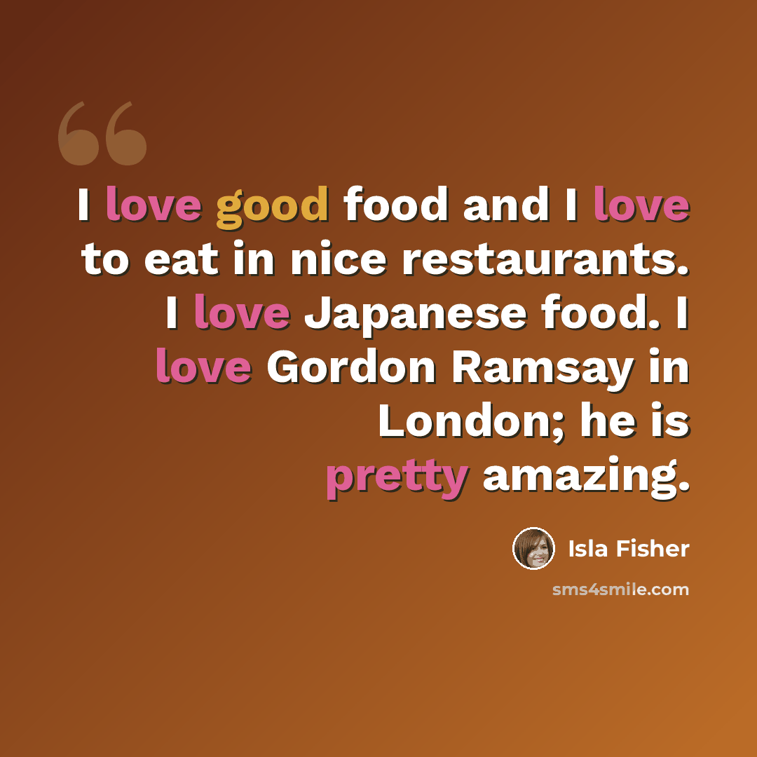 “I love good food and I love to eat in nice restaurants. I love Japanese food. I love Gordon Ramsay in London; he is pretty amazing.” quote by Isla Fisher