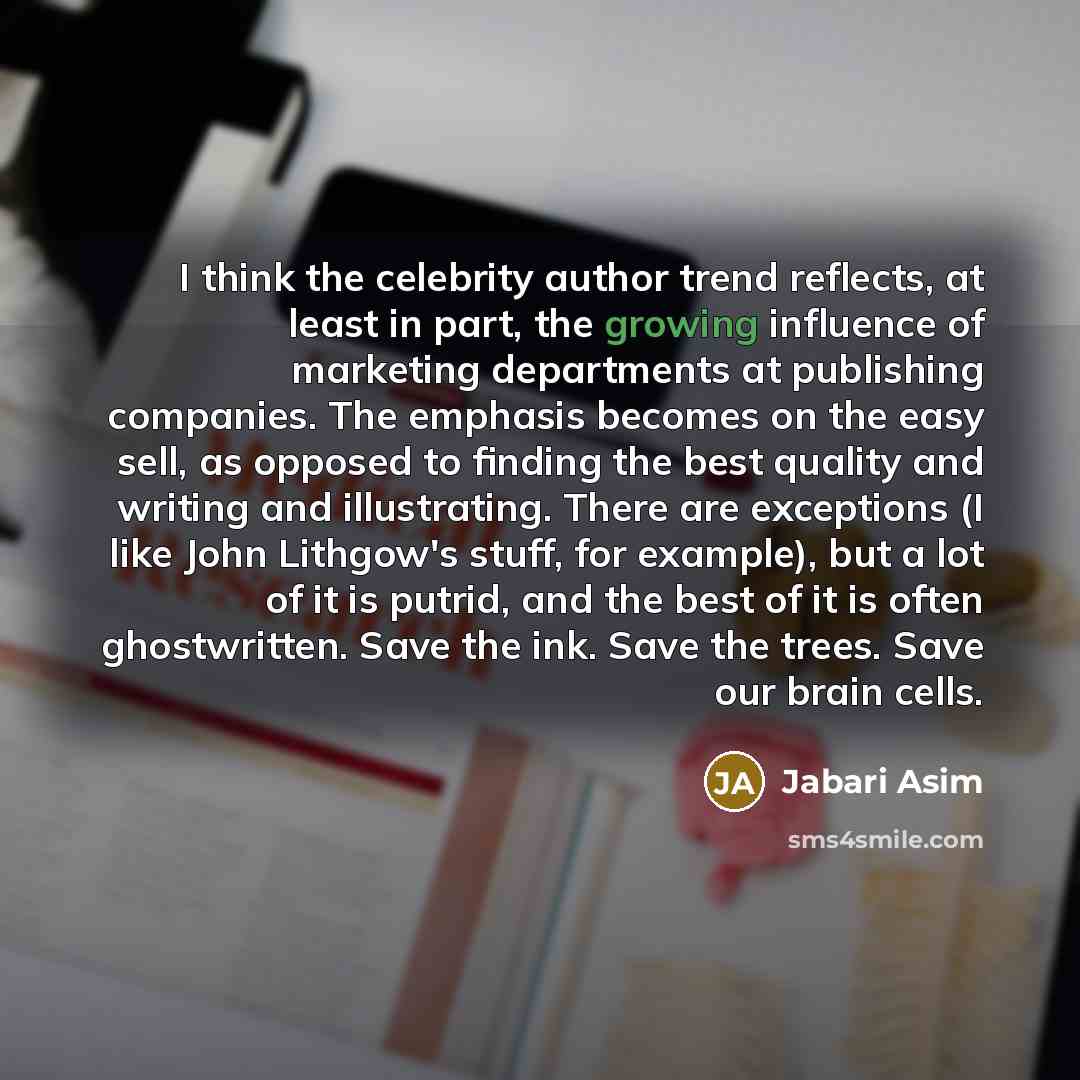 “I think the celebrity author trend reflects, at least in part, the growing influence of marketing departments at publishing companies. The emphasis becomes on the easy sell, as opposed to finding the best quality and writing and illustrating. There are exceptions (I like John Lithgow's stuff, for…” quote by Jabari Asim
