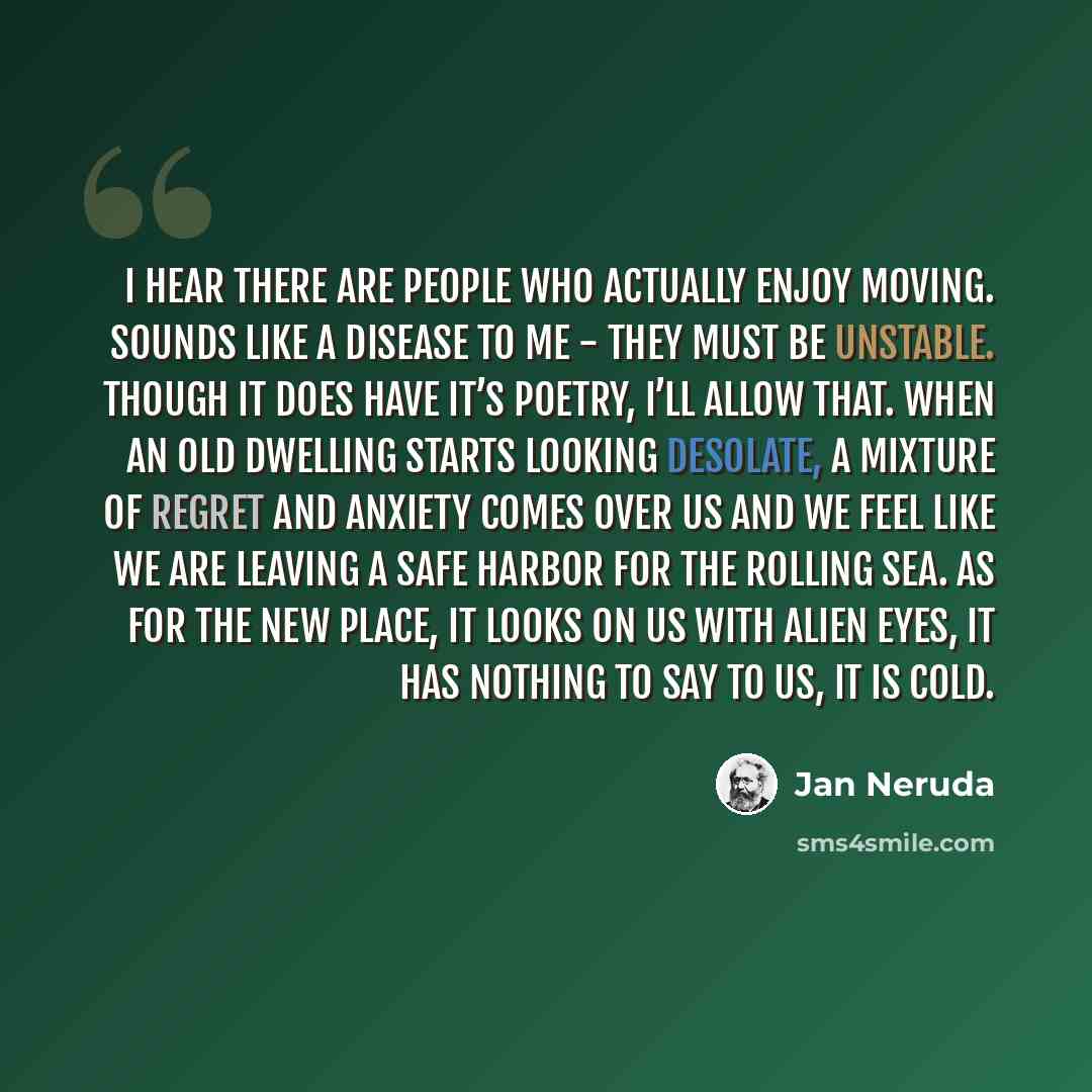 “I hear there are people who actually enjoy moving. Sounds like a disease to me - they must be unstable. Though it does have it’s poetry, I’ll allow that. When an old dwelling starts looking desolate, a mixture of regret and anxiety comes over us and we feel like we are leaving a safe harbor for…” quote by Jan Neruda