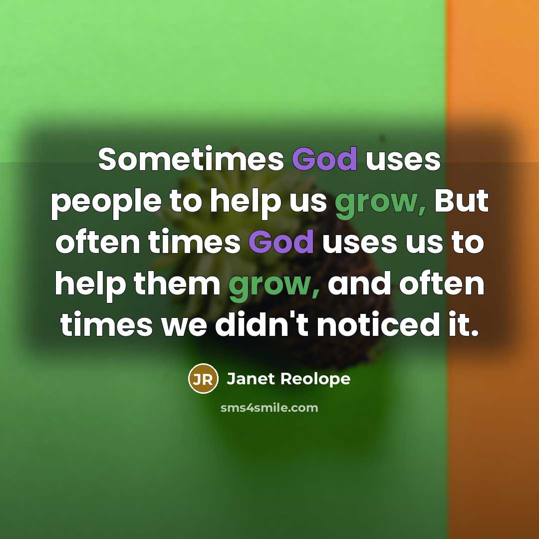 “Sometimes God uses people to help us grow, But often times God uses us to help them grow, and often times we didn't noticed it.” quote by Janet Reolope