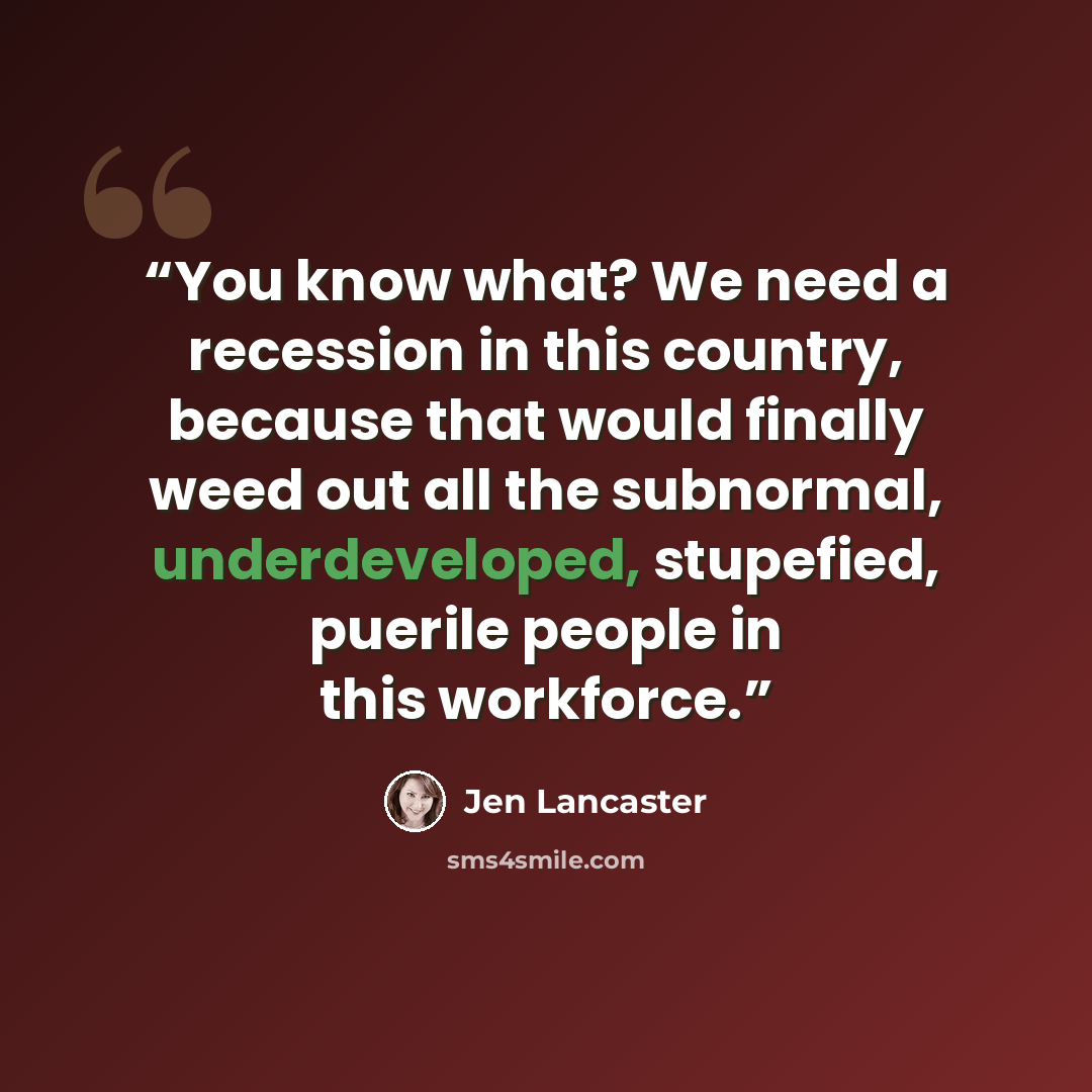 “You know what? We need a recession in this country, because that would finally weed out all the subnormal, underdeveloped, stupefied, puerile people in this workforce.” quote by Jen Lancaster