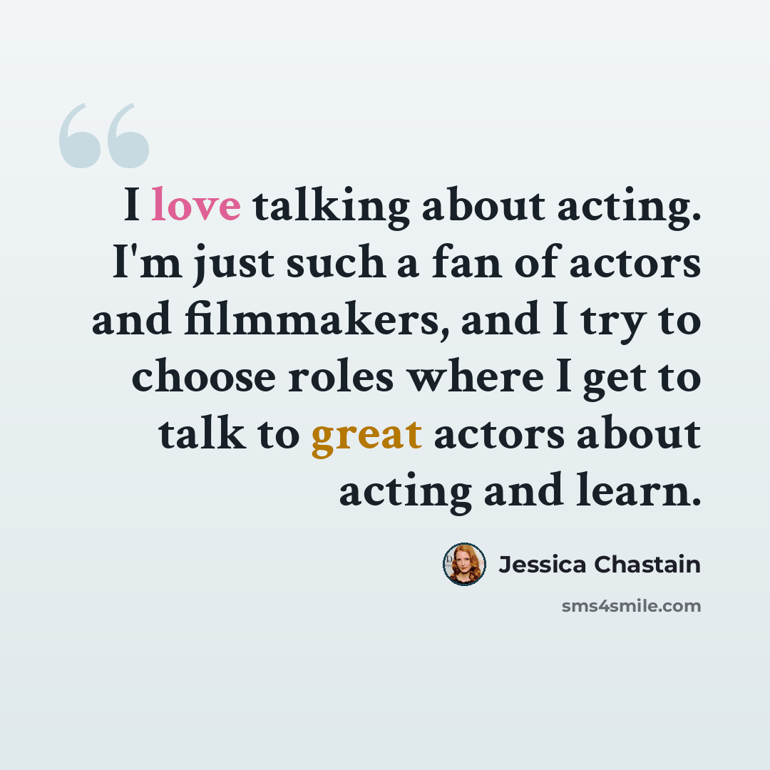 “I love talking about acting. I'm just such a fan of actors and filmmakers, and I try to choose roles where I get to talk to great actors about acting and learn.” quote by Jessica Chastain
