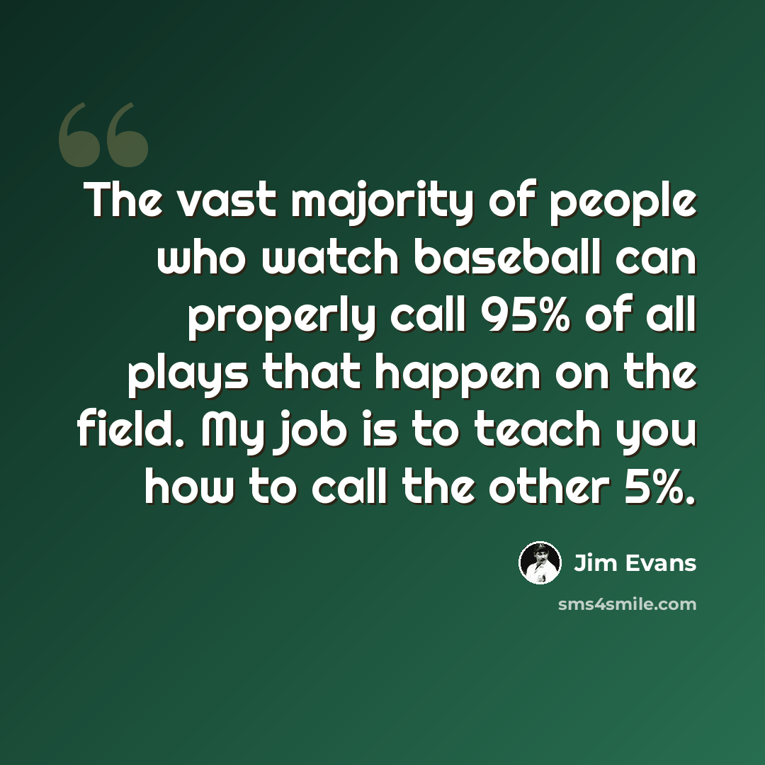 “The vast majority of people who watch baseball can properly call 95% of all plays that happen on the field. My job is to teach you how to call the other 5%.” quote by Jim Evans