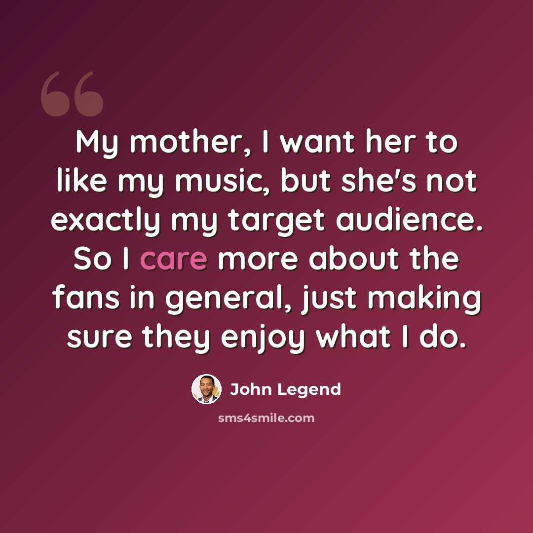 “My mother, I want her to like my music, but she's not exactly my target audience. So I care more about the fans in general, just making sure they enjoy what I do.” quote by John Legend