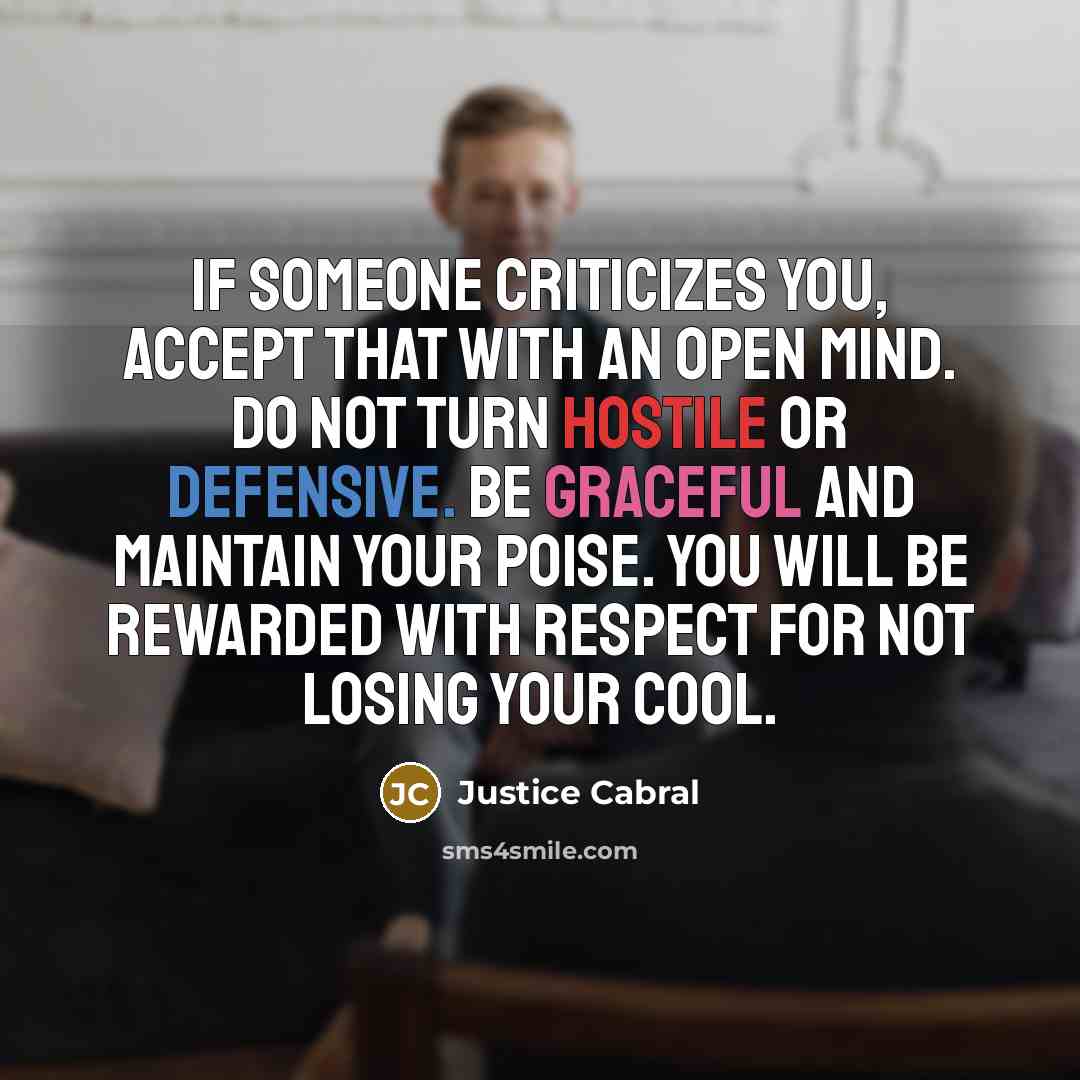 “If someone criticizes you, accept that with an open mind. Do not turn hostile or defensive. Be graceful and maintain your poise. You will be rewarded with respect for not losing your cool.” quote by Justice Cabral