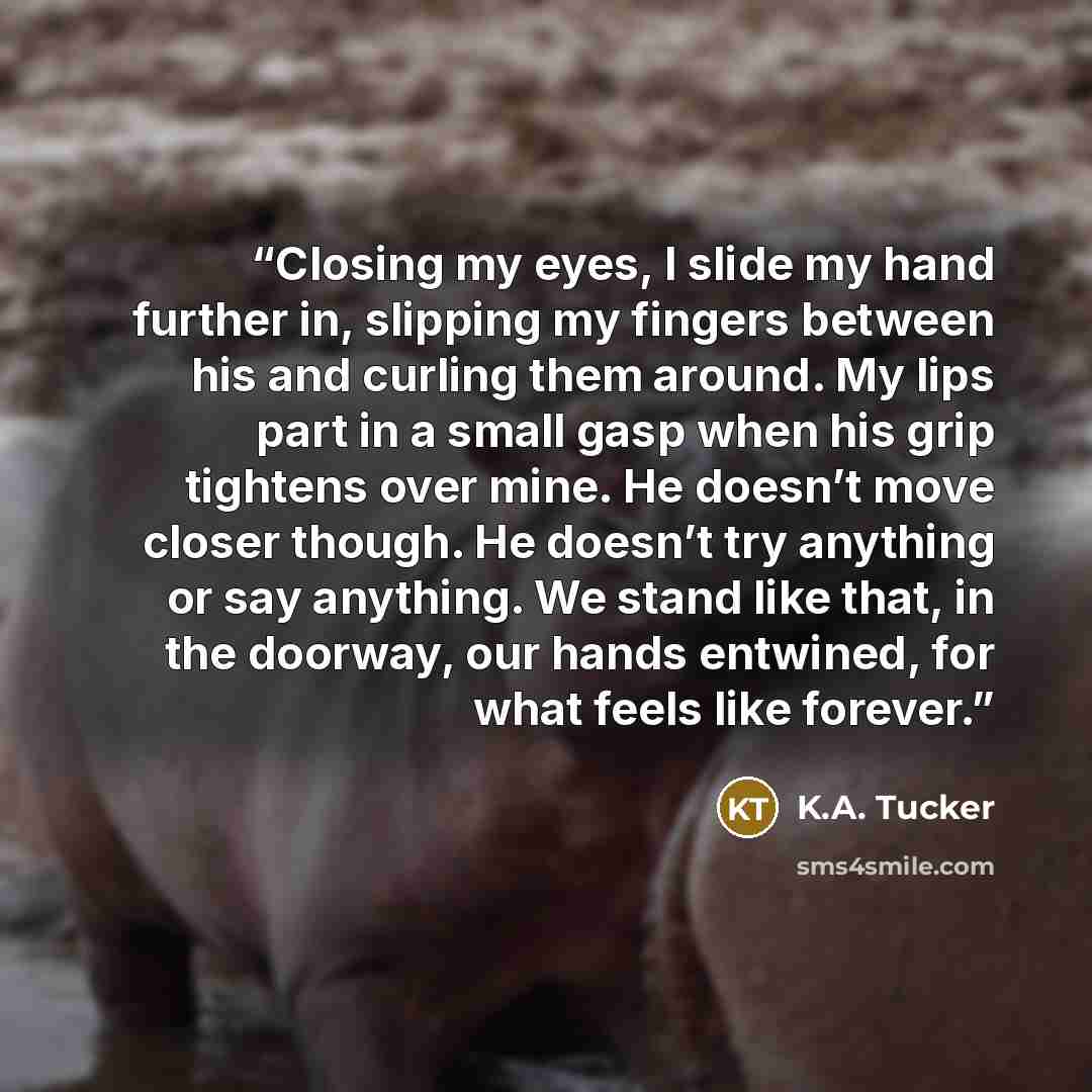 “Closing my eyes, I slide my hand further in, slipping my fingers between his and curling them around. My lips part in a small gasp when his grip tightens over mine. He doesn’t move closer though. He doesn’t try anything or say anything. We stand like that, in the doorway, our hands entwined, for…” quote by K.A. Tucker