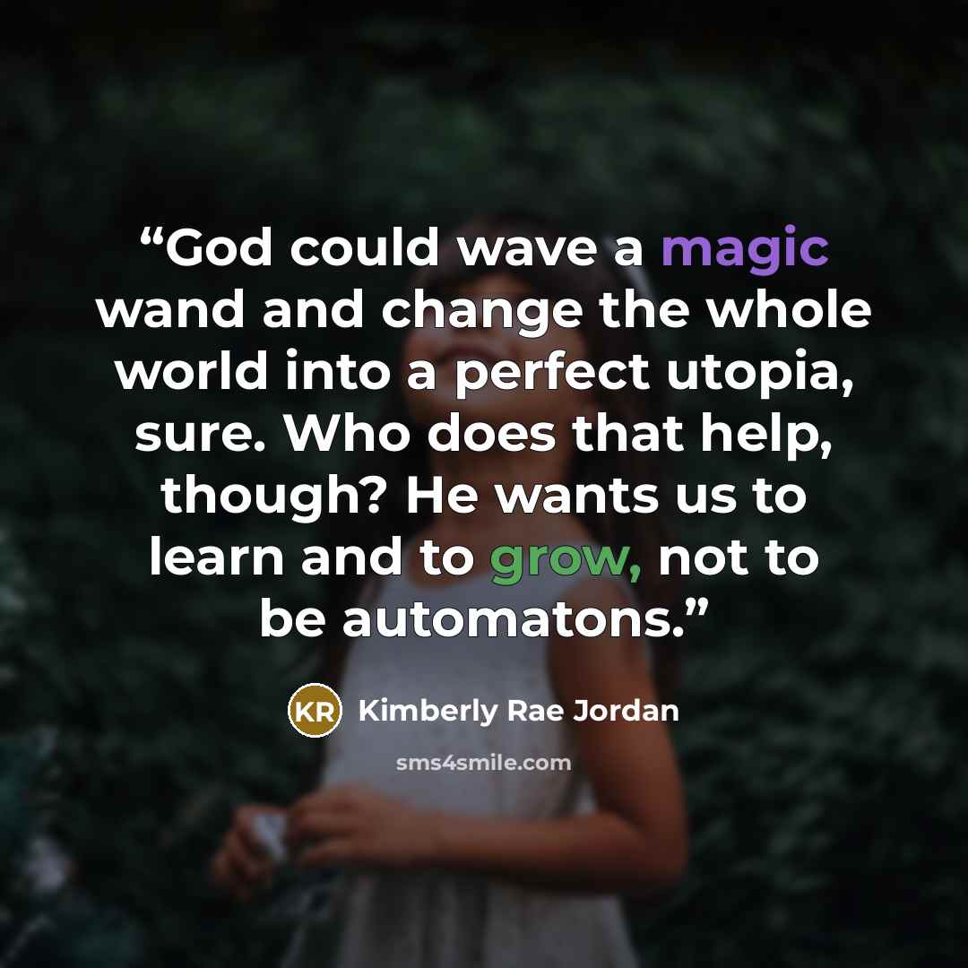 “God could wave a magic wand and change the whole world into a perfect utopia, sure. Who does that help, though? He wants us to learn and to grow, not to be automatons.” quote by Kimberly Rae Jordan