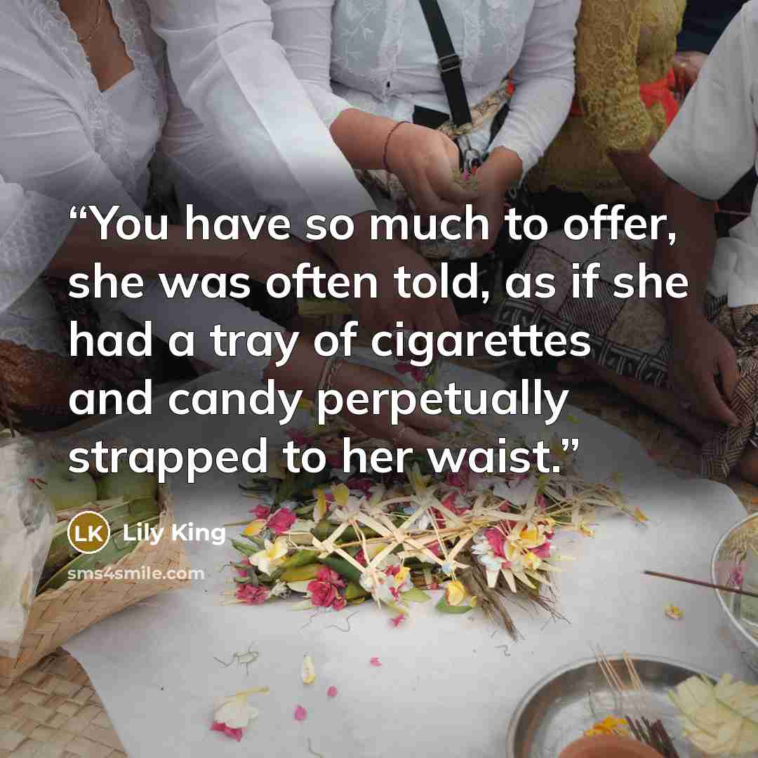 “You have so much to offer, she was often told, as if she had a tray of cigarettes and candy perpetually strapped to her waist.” quote by Lily King