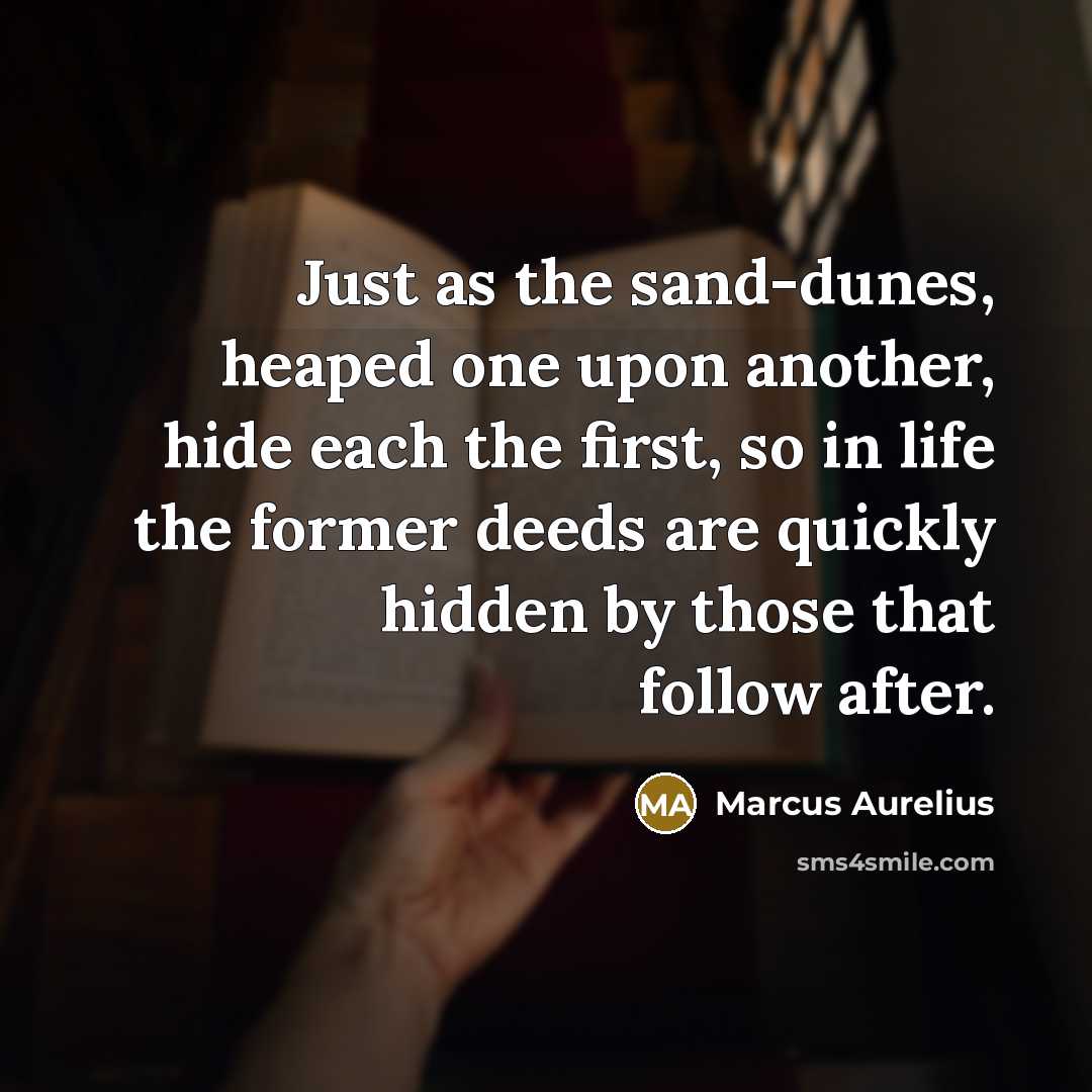 “Just as the sand-dunes, heaped one upon another, hide each the first, so in life the former deeds are quickly hidden by those that follow after.” quote by Marcus Aurelius