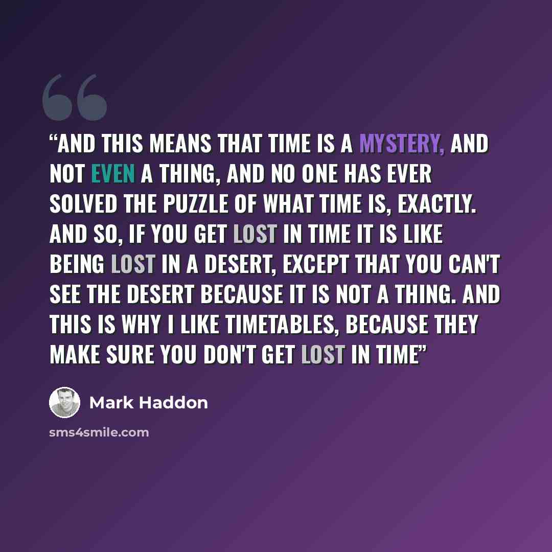 “And this means that time is a mystery, and not even a thing, and no one has ever solved the puzzle of what time is, exactly. and so, if you get lost in time it is like being lost in a desert, except that you can't see the desert because it is not a thing. And this is why I like timetables, because…” quote by Mark Haddon