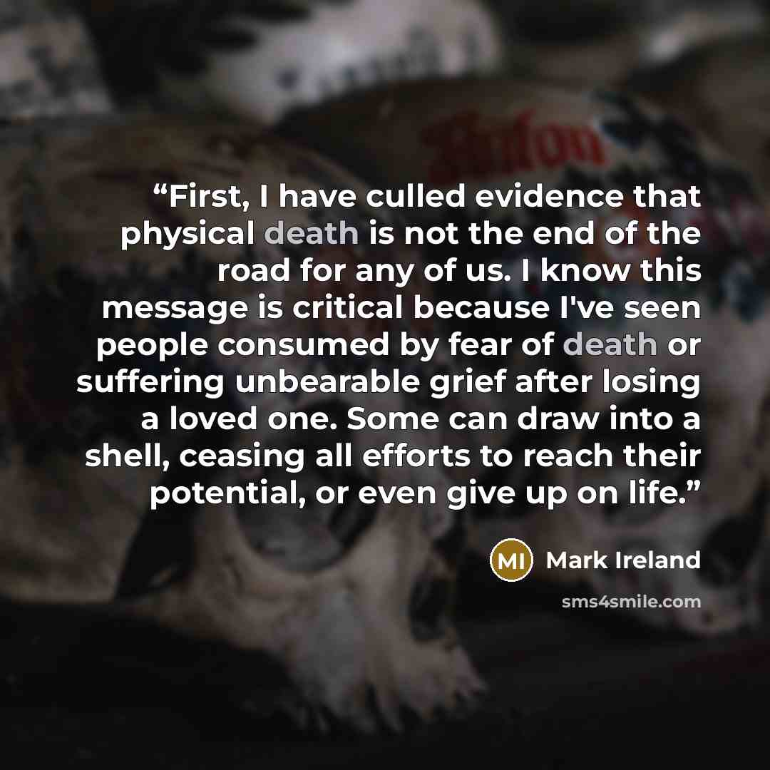 “First, I have culled evidence that physical death is not the end of the road for any of us. I know this message is critical because I've seen people consumed by fear of death or suffering unbearable grief after losing a loved one. Some can draw into a shell, ceasing all efforts to reach their…” quote by Mark Ireland