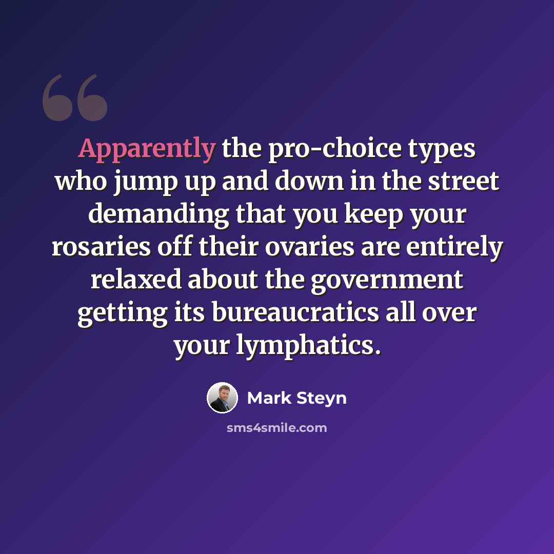 “Apparently the pro-choice types who jump up and down in the street demanding that you keep your rosaries off their ovaries are entirely relaxed about the government getting its bureaucratics all over your lymphatics.” quote by Mark Steyn